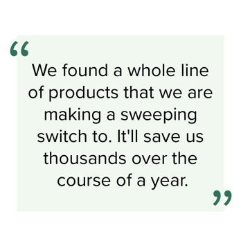 "We found a whole line of products that we are making a sweeping switch to. It'll save us thousands over the course of a year."